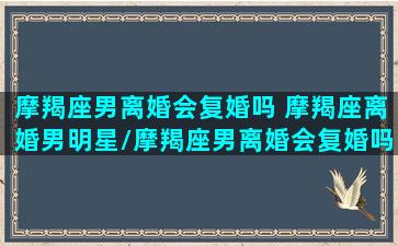 摩羯座男离婚会复婚吗 摩羯座离婚男明星/摩羯座男离婚会复婚吗 摩羯座离婚男明星-我的网站